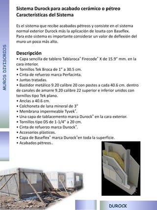 Sistema Durock para acabado cerámico o pétreo
                   Características del Sistema

                   Es el sistema que recibe acabados pétreos y consiste en el sistema
                   normal exterior Durock más la aplicación de loseta con Baseflex.
                   Para este sistema es importante considerar un valor de deflexión del
                   muro un poco más alto.
MUROS DIVISORIOS




                   Descripción
                   • Capa sencilla de tablero Tablaroca® Firecode® X de 15.9” mm. en la
                   cara interior.
                   • Tornillos Tek Broca de 1” a 30.5 cm.
                   • Cinta de refuerzo marca Perfacinta.
                   • Juntas tratadas.
                   • Bastidor metálico 9.20 calibre 20 con postes a cada 40.6 cm. dentro
                   de canales de amarre 9.20 calibre 22 superior e inferior unidos con
                   tornillos tipo Tek plano.
                   • Anclas a 40.6 cm.
                   • Colchoneta de lana mineral de 3”
                   • Membrana impermeable Tyvek®.
                   • Una capa de tablacemento marca Durock® en la cara exterior.
                   • Tornillos tipo DS de 1-1/4” a 20 cm.
                   • Cinta de refuerzo marca Durock®.
                   • Accesorios plásticos.
                   • Capa de Baseflex® marca Durock®en toda la superficie.
                   • Acabados pétreos..




                                                                       DUROCK
 