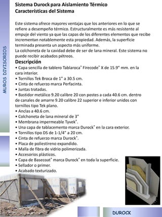 Sistema Durock para Aislamiento Térmico
                   Características del Sistema

                   Este sistema ofrece mayores ventajas que los anteriores en lo que se
                   refiere a desempeño térmico. Estructuralmente es más resistente al
                   empuje del viento ya que las capas de los diferentes elementos que recibe
                   incrementan notablemente esta propiedad. Además, la superficie
                   terminada presenta un aspecto más uniforme.
MUROS DIVISORIOS




                   La colchoneta de la cavidad debe de ser de lana mineral. Este sistema no
                   puede recibir acabados pétreos.
                   Descripción
                   • Capa sencilla de tablero Tablaroca® Firecode® X de 15.9” mm. en la
                   cara interior.
                   • Tornillos Tek Broca de 1” a 30.5 cm.
                   • Cinta de refuerzo marca Perfacinta.
                   • Juntas tratadas.
                   • Bastidor metálico 9.20 calibre 20 con postes a cada 40.6 cm. dentro
                   de canales de amarre 9.20 calibre 22 superior e inferior unidos con
                   tornillos tipo Tek plano.
                   • Anclas a 40.6 cm.
                   • Colchoneta de lana mineral de 3”
                   • Membrana impermeable Tyvek®.
                   • Una capa de tablacemento marca Durock® en la cara exterior.
                   • Tornillos tipo DS de 1-1/4” a 20 cm.
                   • Cinta de refuerzo marca Durock®.
                   • Placa de poliestireno expandido.
                   • Malla de fibra de vidrio polimerizada.
                   • Accesorios plásticos.
                   • Capa de Basecoat® marca Durock® en toda la superficie.
                   • Sellador o primer.
                   • Acabado texturizado.




                                                                        DUROCK
 