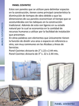 PANEL COVINTEC
                   Estos son paneles que se utilizan para delimitar espacios
                   en la construcción, tienen como principal característica la
                   disminución de tiempos de obra debido a que las
                   dimensiones de sus paneles economizan el tiempo que se
                   acostumbraba con los tabiques en la construcción
MUROS DIVISORIOS




                   tradicional. Además de esto son ligeros en su estado
                   natural por lo cual se economiza en la cantidad de
                   recursos humanos a utilizar por la facilidad de instalación
                   que presentan.
                   En otras palabras son elementos que únicamente tienen
                   la función de dividir una area o espacio en referencia a
                   otro, son muy communes en las Alcobas y Areas de
                   Servicios
                   Panel Covintec divisorio de 2″ 1.22 x 2.44 mts.
                   Panel Covintec divisorio de 3″ 1. 22 x 2.44 mts.




                                                              PANEL COVINTEC
 