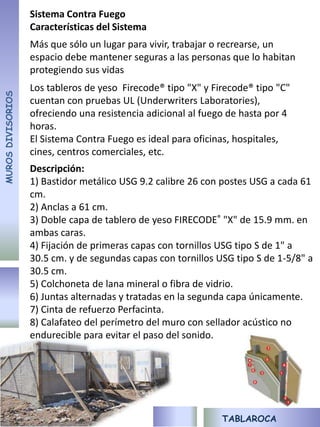 Sistema Contra Fuego
                   Características del Sistema
                   Más que sólo un lugar para vivir, trabajar o recrearse, un
                   espacio debe mantener seguras a las personas que lo habitan
                   protegiendo sus vidas
                   Los tableros de yeso Firecode® tipo "X" y Firecode® tipo "C"
MUROS DIVISORIOS




                   cuentan con pruebas UL (Underwriters Laboratories),
                   ofreciendo una resistencia adicional al fuego de hasta por 4
                   horas.
                   El Sistema Contra Fuego es ideal para oficinas, hospitales,
                   cines, centros comerciales, etc.
                   Descripción:
                   1) Bastidor metálico USG 9.2 calibre 26 con postes USG a cada 61
                   cm.
                   2) Anclas a 61 cm.
                   3) Doble capa de tablero de yeso FIRECODE® "X" de 15.9 mm. en
                   ambas caras.
                   4) Fijación de primeras capas con tornillos USG tipo S de 1" a
                   30.5 cm. y de segundas capas con tornillos USG tipo S de 1-5/8" a
                   30.5 cm.
                   5) Colchoneta de lana mineral o fibra de vidrio.
                   6) Juntas alternadas y tratadas en la segunda capa únicamente.
                   7) Cinta de refuerzo Perfacinta.
                   8) Calafateo del perímetro del muro con sellador acústico no
                   endurecible para evitar el paso del sonido.




                                                               TABLAROCA
 