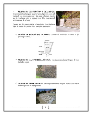 MUROS DE CONTENCIÓN A GRAVEDAD:
Se contrarresta el empuje exterior con el propio peso del
material, son muros gruesos y de gran volumen, puesto
que la resultante entre el empuje-peso debe pasar por el
tercio central de la base.
Pueden ser de mampostería y hormigón. Los distintos
tipos de muros de contención a gravedad pueden ser:

 MUROS DE HORMIGÓN EN MASA: Cuando es necesario, se arma el pie
(punta y/o talón).

 MUROS DE MAMPOSTERÍA SECA: Se construyen mediante bloques de roca
(tallados o no).

 MUROS DE ESCOLLERA: Se construyen mediante bloques de roca de mayor
tamaño que los de mampostería.

4

 