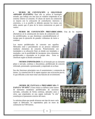 MUROS DE CONTENCIÓN A GRAVEDAD
ARMADO (FLEXIÓN): Para ello se utiliza el hormigón
armado, que trabaja con una losa en voladizo empotrada en su
extremo inferior al cimiento. El efecto de muros de contención
se mejora con la colocación de contrafuertes interiores o
exteriores, y si es posible se deberán ejecutar los muros con
talón, puesto que el peso de la tierra contrarresta en parte el
vuelco.
MUROS DE CONTENCIÓN PREFABRICADOS: Una de las mejores
alternativas en la construcción de muros de contención son
los prefabricados, ya que disminuye considerablemente el
tiempo para la ejecución de grandes volúmenes de tierra a
contener.
Los muros prefabricados de concreto son aquellos
fabricados total o parcialmente en un proceso industrial
mediante elementos de concreto. Posteriormente son
trasladados a su ubicación final, en donde son instalados o
montados, con la posibilidad de incorporar otros elementos
prefabricados o ejecutados en la propia obra. Estos se
clasifican según su diseño estructural:
-MUROS EMPOTRADOS: Es el formado por un elemento
plano o nervado, continuo o discontinuo, prefabricado de concreto
reforzado, pretensado o postensando y empotrado en su base.
Sus dos funciones principales son el sostenimiento y contención de
tierras. La construcción de la zapata requiere una excavación previa,
lo que dificulta a este muro tener una función de revestimiento.

-MUROS DE PANTALLA PREFABRICADA Y
ZAPATA “IN SITU”: Estos muros se definen como muros
de elementos modulares prefabricados de secciones
nervadas, colocadas de forma continua, adosados unos a
otros, que empotrados en una zapata realizada “in situ”
constituyen el paramento exterior del muro.
La máxima altura que puede alcanzar este tipo de muro varía
según el fabricante, no superándose para un muro de
contención los 9.00 metros.
6

 