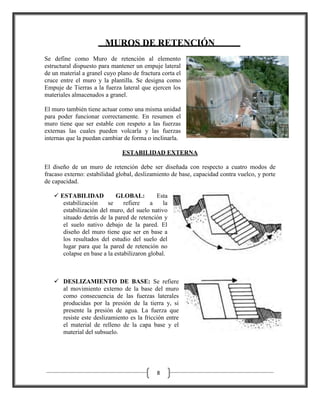 MUROS DE RETENCIÓN
Se define como Muro de retención al elemento
estructural dispuesto para mantener un empuje lateral
de un material a granel cuyo plano de fractura corta el
cruce entre el muro y la plantilla. Se designa como
Empuje de Tierras a la fuerza lateral que ejercen los
materiales almacenados a granel.
El muro también tiene actuar como una misma unidad
para poder funcionar correctamente. En resumen el
muro tiene que ser estable con respeto a las fuerzas
externas las cuales pueden volcarla y las fuerzas
internas que la puedan cambiar de forma o inclinarla.
ESTABILIDAD EXTERNA
El diseño de un muro de retención debe ser diseñada con respecto a cuatro modos de
fracaso externo: estabilidad global, deslizamiento de base, capacidad contra vuelco, y porte
de capacidad.
 ESTABILIDAD
GLOBAL:
Esta
estabilización
se
refiere
a
la
estabilización del muro, del suelo nativo
situado detrás de la pared de retención y
el suelo nativo debajo de la pared. El
diseño del muro tiene que ser en base a
los resultados del estudio del suelo del
lugar para que la pared de retención no
colapse en base a la estabilizaron global.

 DESLIZAMIENTO DE BASE: Se refiere
al movimiento externo de la base del muro
como consecuencia de las fuerzas laterales
producidas por la presión de la tierra y, si
presente la presión de agua. La fuerza que
resiste este deslizamiento es la fricción entre
el material de relleno de la capa base y el
material del subsuelo.

8

 