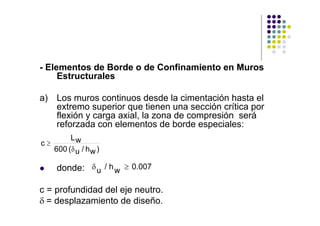 - Elementos de Borde o de Confinamiento en Muros
Estructurales
a) Los muros continuos desde la cimentación hasta el
extremo superior que tienen una sección crítica por
flexión y carga axial, la zona de compresión será
reforzada con elementos de borde especiales:
donde:
c = profundidad del eje neutro.
δ = desplazamiento de diseño.
c
Lw
600 ( u / hw)
≥
δ
δu / hw 0.007≥
 