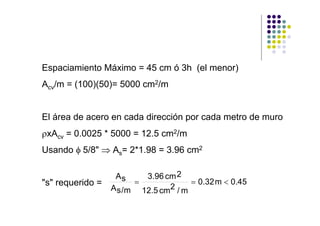 Espaciamiento Máximo = 45 cm ó 3h (el menor)
Acv/m = (100)(50)= 5000 cm2/m
El área de acero en cada dirección por cada metro de muro
ρxAcv = 0.0025 * 5000 = 12.5 cm2/m
Usando φ 5/8" ⇒ As= 2*1.98 = 3.96 cm2
"s" requerido =
As
As/m
3.96 cm2
12.5 cm2 / m
0.32m 0.45= = <
 
