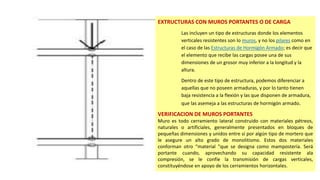 EXTRUCTURAS CON MUROS PORTANTES O DE CARGA
Las incluyen un tipo de estructuras donde los elementos
verticales resistentes son lo muros, y no los pilares como en
el caso de las Estructuras de Hormigón Armado; es decir que
el elemento que recibe las cargas posee una de sus
dimensiones de un grosor muy inferior a la longitud y la
altura.
Dentro de este tipo de estructura, podemos diferenciar a
aquellas que no poseen armaduras, y por lo tanto tienen
baja resistencia a la flexión y las que disponen de armadura,
que las asemeja a las estructuras de hormigón armado.
VERIFICACION DE MUROS PORTANTES
Muro es todo cerramiento lateral construido con materiales pétreos,
naturales o artificiales, generalmente presentados en bloques de
pequeñas dimensiones y unidos entre sí por algún tipo de mortero que
le asegure un alto grado de monolitismo. Estos dos materiales
conforman otro “material "que se designa como mampostería. Será
portante cuando, aprovechando su capacidad resistente ala
compresión, se le confíe la transmisión de cargas verticales,
constituyéndose en apoyo de los cerramientos horizontales.
 