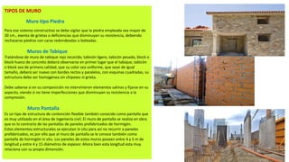 TIPOS DE MURO
Muro tipo Piedra
Para ese sistema constructivo se debe vigilar que la piedra empleada sea mayor de
30 cm., exenta de grietas o deficiencias que disminuyan su resistencia, debiendo
rechazarse piedras con caras redondeadas o boleadas.
Muros de Tabique
Tratándose de muro de tabique rojo recocido, tabicón ligero, tabicón pesado, block o
block hueco de concreto deberá observarse en primer lugar que el tabique, tabicón
o block sea de primera calidad, que su color sea uniforme, que sean de igual
tamaño, deberá ser nuevo con bordes rectos y paralelos, con esquinas cuadradas, su
estructura debe ser homogénea sin chipotes ni grieta.
Debe saberse si en su composición no intervinieron elementos salinos y fijarse en su
aspecto, viendo si no tiene imperfecciones que disminuyan su resistencia a la
compresión.
Muro Pantalla
Es un tipo de estructura de contención flexible también conocido como pantalla que
es muy utilizado en el área de ingeniería civil. El muro de pantalla se realiza en obra
que es lo contrario de las pantallas de paneles prefabricados de hormigón.
Estos elementos estructurales se ejecutan in situ para así no recurrir a paneles
prefabricados, es por ello que al muro de pantalla se le conoce también como
pantalla de hormigón in situ. Los paneles de estos muros poseen entre 4 y 5 m de
longitud y entre 4 y 15 diámetros de espesor. Ahora bien esta longitud esta muy
relaciona con su propia dimensión.
 