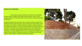 MUROS DE EXTRERIORES
La capa exterior puede estar hecha de metales (acero inoxidable,
aluminio, bronce), albañilería (hormigón, ladrillo, baldosa) o vidrio. Para las
fachadas también se utiliza piedra caliza, mármol, granito y paneles de hormigón
prefabricados.
El método tradicional de construcción de las cubiertas es colocar rollos de tela
asfáltica laminada cubiertos de grava, sobre los elementos de hormigón o acero
de la estructura. También se utilizan materiales sintéticos en lugar de rollos de
tela asfáltica. Hay algunos en forma de hierba y alfombras hechas de plástico que
se pueden instalar en zonas recreativas del tejado a bajo coste. Separaciones
interiores. Los métodos tradicionales de división interna de los edificios han
consistido en muros de albañilería de 10 a 15 cm de espesor de hormigón, yeso o
piedra pómez, pintados o encalados; también se han utilizado estructuras de
madera o metal cubiertas con listones de madera enyesados
 