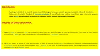 CIMENTACION
Puesto que la función de los muros de carga es transmitir las cargas al terreno, es necesario que estos muros estén dotados de cimentación.
Se denomina cimentación al conjunto de elementos estructurales de una edificación cuya misión es transmitir sus cargas o elementos apoyados
en ella al suelo, distribuyéndolas de forma que no superen su presión admisible ni produzcan cargas zonales.
HUECOS EN MUROS DE CARGA.
• DINTEL: El dintel es una pequeña viga que se coloca encima del hueco para desviar las cargas del muro hacia los laterales. Como todas las vigas, funciona
principalmente a flexión, por lo que precisa materiales que trabajen bien tanto a compresión como a tracción
• ARCO: Otra manera de desviar las cargas del muro hacia los lados del hueco es utilizar el arco. Con esta técnica, el material trabaja fundamentalmente
a compresión: un tipo de esfuerzo apropiado para la piedra y el ladrillo. De este modo, se consiguieron antiguamente huecos de grandes luces en los edificios,
como los vitrales de las catedrales góticas.
 