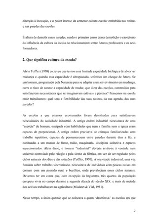 2
direcção à inovação, e o poder imenso da centenar cultura escolar embebida nas rotinas
e nas paredes das escolas.
É altura de demolir essas paredes, sendo o primeiro passo dessa demolição o exorcismo
da influência da cultura da escola do relacionamento entre futuros professores e os seus
formadores.
2. Que significa cultura da escola?
Alvin Toffler (1970) escreveu que temos uma limitada capacidade biológica de absorver
mudança e, quando essa capacidade é ultrapassada, sofremos um choque de futuro. Se
um homem, programado pela Natureza para se adaptar a um envolvimento em mudança,
corre o risco de saturar a capacidade de mudar, que dizer das escolas, construídas para
satisfazerem necessidades que se imaginavam estáveis e perenes? Pensemos na escola
onde trabalhamos: qual será a flexibilidade das suas rotinas, da sua agenda, das suas
paredes?
As escolas a que estamos acostumados foram desenhadas para satisfazerem
necessidades da sociedade industrial. A antiga ordem industrial necessitava de uma
“espécie” de homem, equipada com habilidades que nem a família nem a igreja eram
capazes de proporcionar. A antiga ordem precisava de crianças familiarizadas com
trabalho repetitivo, capazes de permanecerem entre paredes durante dias a fio, e
habituadas a um mundo de fumo, ruído, maquinaria, disciplina colectiva e espaços
superpovoados. Além disso, o homem “industrial” deveria sentir-se à vontade num
universo controlado pelo relógio e pela sirene da fábrica, em vez de ser regulado pelos
ciclos naturais dos dias e das estações (Toffler, 1970). A sociedade industrial, uma vez
fundada sobre trabalho sincronizado, necessitava de indivíduos com poucas coisas em
comum com um passado rural e bucólico, onde prevaleciam esses ciclos naturais.
Devemos ter em conta que, com excepção da Inglaterra, três quartos da população
europeia vivia no campo durante a segunda década do século XIX, e mais de metade
dos activos trabalhavam na agricultura (Mialaret & Vial, 1981).
Nesse tempo, a única questão que se colocava a quem “desenhava” as escolas era que
 