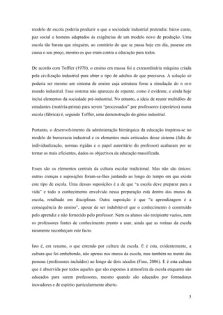 3
modelo de escola poderia produzir o que a sociedade industrial pretendia: baixo custo,
paz social e homens adaptados às exigências de um modelo novo de produção. Uma
escola tão barata que ninguém, ao contrário do que se passa hoje em dia, pusesse em
causa o seu preço, mesmo os que eram contra a educação para todos.
De acordo com Toffler (1970), o ensino em massa foi a extraordinária máquina criada
pela civilização industrial para obter o tipo de adultos de que precisava. A solução só
poderia ser mesmo um sistema de ensino cuja estrutura fosse a simulação do n ovo
mundo industrial. Esse sistema não apareceu de repente, como é evidente, e ainda hoje
inclui elementos da sociedade pré-industrial. No entanto, a ideia de reunir multidões de
estudantes (matéria-prima) para serem “processados” por professores (operários) numa
escola (fábrica) é, segundo Toffler, uma demonstração do génio industrial.
Portanto, o desenvolvimento da administração hierárquica da educação inspirou-se no
modelo de burocracia industrial e os elementos mais criticados desse sistema (falta de
individualização, normas rígidas e o papel autoritário do professor) acabaram por se
tornar os mais eficientes, dados os objectivos da educação massificada.
Esses são os elementos centrais da cultura escolar tradicional. Mas não são únicos:
outras crenças e suposições foram-se-lhes juntando ao longo do tempo em que existe
este tipo de escola. Uma dessas suposições é a de que “a escola deve preparar para a
vida” e todo o conhecimento envolvido nessa preparação está dentro dos muros da
escola, retalhado em disciplinas. Outra suposição é que “a aprendizagem é a
consequência do ensino”, apesar de ser indubitável que o conhecimento é construído
pelo aprendiz e não fornecido pelo professor. Nem os alunos são recipiente vazios, nem
os professores fontes de conhecimento pronto a usar, ainda que as rotinas da escola
raramente reconheçam este facto.
Isto é, em resumo, o que entendo por cultura da escola. E é esta, evidentemente, a
cultura que foi embebendo, não apenas nos muros da escola, mas também na mente das
pessoas (professores incluídos) ao longo de dois séculos (Fino, 2006). E é esta cultura
que é absorvida por todos aqueles que são expostos à atmosfera da escola enquanto são
educados para serem professores, mesmo quando são educados por formadores
inovadores e de espírito particularmente aberto.
 