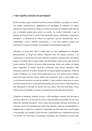4
3. Que significa mudança de paradigma?
Há dois séculos, o génio industrial inventou a escola modelada na produção em massa e
esse modelo transformou-se rapidamente num paradigma de educação em massa.
Durante este longo período de tempo, as escolas devolveram à sociedade muito mais do
que a sociedade gastava para manter as escolas. As escolas forneceram o que se
supunha que fornecessem: a um nível mais profundo, pessoas socializadas a seguirem as
instruções e a obedecerem às ordens dos superiores, pessoas familiarizadas com a
pontualidade e com o trabalho sincronizado, e, a um nível explícito, pessoas que
preenchiam os requisitos cognitivos de qualquer tipo de produção insdustrial.
Entretanto, as coisas têm vindo a mudar cada vez mais rapidamente na sociedade,
particularmente ao longo dos últimos cinquenta anos. De repente, começou a ser
evidente que as escolas não eram mais capazes de preparar as pessoas como no passado,
porque a sociedade para as quais tinham sido desenhadas já não existia, pelo menos da
mesma maneira. O número de alunos tinha aumentado, dentro das escolas, até atingir
cifras imaginadas. O estatuto social dos professores, cujo número aumentava, tinha
começado a diminuir. Os alunos deixaram de ser aqueles grupos homogéneos, vindos da
mesma vizinhança. As escolas foram adquirindo novas, mas menos nobres, funções,
como a de serem armazéns onde os adolescentes esperavam, cada vez mais tempo, a sua
vez de baterem à porta do mercado de trabalho. E, para complicar ainda mais as coisas,
as escolas deixaram de ser suficientemente grandes para conter todo o conhecimento (ou
será informação?) relevante no interior dos seus muros. Para não mencionar o fosso
cultural entre a sociedade e as escolas, crescendo para lá do ponto de não retorno.
Chegámos ao momento, portanto, em que o velho paradigma, exausto, deve dar lugar a
um outro, capaz de ir ao encontro de novas e indeterminadas necessidades de uma nova
ordem pós industrial emergente. Talvez ainda seja demasiado cedo para antevermos os
contornos exactos do paradigma que segue. Não obstante, todos nós testemunhamos as
mudanças que o tempo traz, e podemos compreender que elementos como sincronização
e concentração, por exemplo, já não têm nem o significado nem a importância que uma
vez tiveram. Por outro lado, as tecnologias emergentes que invadiram as nossas vidas
 
