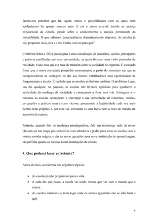 5
fazem-nos perceber que há, agora, meios e possibilidades com as quais nem
sonharíamos há apenas poucos anos. E eis o ponto crucial: devido ao avanço
exponencial da ciência, pende sobre o conhecimento a ameaça permanente da
instabilidade. O que sabemos desactualiza-se dramaticamente depressa. As escolas já
não preparam mais para a vida. Então, servem para quê?
Conforme Khun (1962), paradigma é uma constelação de conceitos, valores, percepções
e práticas partilhadas por uma comunidade, as quais formam uma visão particular da
realidade, visão essa que é a base da maneira como a sociedade se organiza. É escusado
frisar que a nossa sociedade progrediu enormemente a partir do momento em que se
compreenderam as vantagens de dar aos futuros trabalhadores uma oportunidade de
frequentarem a escola. É verdade que as escolas evoluíram também. O problema é que,
um dia qualquer, no passado, as escolas não tiveram agilidade para igualarem a
velocidade da mudança da sociedade e começaram a ficar para trás. Entregues a si
mesmas, as escolas começaram a rearranjar a sua constelação de conceitos, valores,
percepções e práticas num círculo vicioso, procurando a legitimidade cada vez mais
dentro delas próprias e, por essa via, esticando os seus laços com o resto do mundo até
ao ponto de ruptura.
Portanto, quando falo de mudança paradigmática, falo em recomeçar tudo de novo.
Quisera ser um mago pós-industrial, com sabedoria e poder para tocar as escolas com a
minha varinha mágica e dar às novas gerações uma nova instituição de aprendizagem,
tão perfeita quanto as escolas foram instituições de ensino.
4. Que poderei fazer entretanto?
Antes de mais, acordemos nos seguintes tópicos:
• As escolas já não prepararam para a vida.
• A cada dia que passa, a escola vai tendo menos que ver com o mundo que a
rodeia.
• As escolas tornaram-se num lugar onde os alunos aguardam não se sabe bem o
quê.
 