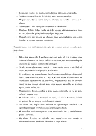 6
• Escasseiam recursos nas escolas, nomeadamente tecnologias actualizadas.
• Supõe-se que os professores devam fazer o máximo com o mínimo.
• Os professores devem ensinar independentemente da vontade de aprender dos
alunos.
• Aprender não é uma consequência directa de se ser ensinado.
• Os alunos de hoje, finda a escola, não terão um, mas vários empregos ao longo
da vida, alguns dos quais para lá de qualquer conjectura.
• Os professores não deviam ser educados tendo como referência uma escola
imutável, concebida para durar eternamente..
Se concordarmos com os tópicos anteriores, talvez possamos também concordar como
os seguintes:
• Não existe transmissão de conhecimento: com sorte, talvez o professor possa
fornecer informação (ou indicar onde ela se encontra), que possa ser usada pelos
alunos no seu processo autónomo de construção.
• Se são os aprendizes quem constrói o conhecimento, talvez a actividade da
escola devesse focar-se no processo de construção.
• Se acreditamos que a aprendizagem é um fenómeno secundário da prática social,
sendo esta o fenómeno primário (Lave, & Wenger, 1991), deveríamos dar aos
alunos reais oportunidades de construção, proporcionando-lhes um ambiente
social em que possam interagir com outras pessoas para além do professor
(pares, outros adultos, etc.).
• Os professores devem considera-se como guides on the side, em vez de, como
até aqui, sages on stage.
• O currículo é uno: se o dividimos em fatias, por razões didácticas, também
deveríamos dar aos alunos a possibilidade de o reunir.
• As escolas não proporcionam contextos de aprendizagem autênticos e os
aprendizes merecem oportunidades de aprendizagem situada.
• O currículo é um constrangimento e não um caminho para o conhecimento e
para a a inovação.
• Os alunos deveriam ser treinados para sobreviverem num mundo em
transformação como aprendizes autónomos ao longo da vida.
 