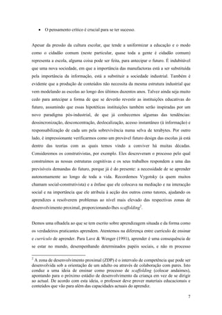 7
• O pensamento crítico é crucial para se ter sucesso.
Apesar da pressão da cultura escolar, que tende a uniformizar a educação e o modo
como o cidadão comum (neste particular, quase toda a gente é cidadão comum)
representa a escola, alguma coisa pode ser feita, para antecipar o futuro. É indubitável
que uma nova sociedade, em que a importância das manufactoras está a ser substituída
pela importância da informação, está a substituir a sociedade industrial. Também é
evidente que a produção de conteúdos não necessita da mesma estrutura industrial que
vem modelando as escolas ao longo dos últimos duzentos anos. Talvez ainda seja muito
cedo para antecipar a forma de que se deverão revestir as instituições educativas do
futuro, assumindo que essas hipotéticas instituições também serão inspiradas por um
novo paradigma pós-industrial, de que já conhecemos algumas das tendências:
dessincronização, desconcentração, deslocalização, acesso instantâneo (à informação) e
responsabilização de cada um pela sobrevivência numa selva de terabytes. Por outro
lado, é impressionante verificarmos como um provável futuro design das escolas já está
dentro das teorias com as quais temos vindo a conviver há muitas décadas.
Consideremos os construtivistas, por exemplo. Eles descreveram o processo pelo qual
construímos as nossas estruturas cognitivas e os seus trabalhos respondem a uma das
previsíveis demandas do futuro, porque já é do presente: a necessidade de se aprender
autonomamente ao longo de toda a vida. Recordemos Vygotsky (a quem muitos
chamam social-construtivista) e a ênfase que ele colocava na mediação e na interacção
social e na importância que ele atribuía à acção dos outros como tutores, ajudando os
aprendizes a resolverem problemas ao nível mais elevado das respectivas zonas de
desenvolvimento proximal, proporcionando-lhes scaffolding2
.
Demos uma olhadela ao que se tem escrito sobre aprendizagem situada e da forma como
os verdadeiros praticantes aprendem. Atentemos na diferença entre currículo de ensinar
e currículo de aprender. Para Lave & Wenger (1991), aprender é uma consequência de
se estar no mundo, desempenhando determinados papéis sociais, e não m processo
2
A zona de desenvolvimento proximal (ZDP) é o intervalo de competência que pode ser
desenvolvida sob a orientação de um adulto ou através de colaboração com pares. Isto
conduz a uma ideia de ensinar como processo de scaffolding (colocar andaimes),
apontando para o próximo estádio de desenvolvimento da criança em vez de se dirigir
ao actual. De acordo com esta ideia, o professor deve prover materiais educacionais e
conteúdos que vão para além das capacidades actuais do aprendiz.
 