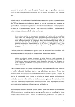 8
separado do restante pelos muros da escola. Portanto, o que os aprendizes necessitam
não é de mera instrução institucionalizada, mas de estarem em contacto com o mundo
real.
Demos atenção ao que Seymour Papert tem vindo a reclamar quanto ao papel e ao uso
das TIC na educação, nomeadamente quanto ao uso de tecnologia para aumentar as
oportunidades dos aprendizes, permitindo-lhes não ficarem reféns dos constrangimentos
curriculares. Prestemos também atenção à importância que ele atribui à manipulação de
coisas concretas e à construção de coisas partilháveis:
Constructionism also has the connotation of “construction set”, starting with sets in the literal
sense, such as Lego, and extending to include programming languages considered as “sets” from
which programs can be made, and kitchens as “sets” from which not only cakes but recipes and
forms of mathematics-in-use are constructed. One of my central mathetic tenets is that the
construction that takes place “in the head” often happens especially felicitously when it is
supported by construction of a more public sort “in the world” -- a sand castle or a cake, a Lego
house or a corporation, a computer program, a poem, or a theory of the universe (Papert,
1993:142).
Também poderíamos reflectir na sua opinião acerca da preferência dos educadores pelo
pensamento abstracto, ao ponto de os tentarem fazer pensar como adultos:
Most of his [Piaget’s] followers in education set out to hasten (or at least consolidate) the
passage of the child beyond concrete operations. My strategy is to strengthen and perpetuate the
typical concrete process even at my age. Rather than pushing children to think like adults, we
might do better to remember that they are great learners and to try harder to be more like them.
(Papert, 1993:155).
Todos estes autores têm em comum contrariarem os principais postulados que fundaram
a escola industrial, incluindo outros, que adquiriram entretanto. Todos eles
desenvolveram investigações que contradizem crenças essenciais (como o dogma da
relação de causalidade entre ensinar e aprender) e negam práticas profundamente
enraizadas (como as behavioristas de condicionamento operante) da escola industrial.
Todos têm em comum inspirarem-nos para imaginarmos novos papéis para os alunos
(como aprendizes) e para os professores (como facilitadores).
Assim, enquanto a escola industrial agoniza, e antes que as suas paredes se desmoronem
definitivamente, os formadores de professores podem usar as contribuições destes
autores como utensílios contra a pressão da cultura escolar, ajudando os seus aprendizes
 