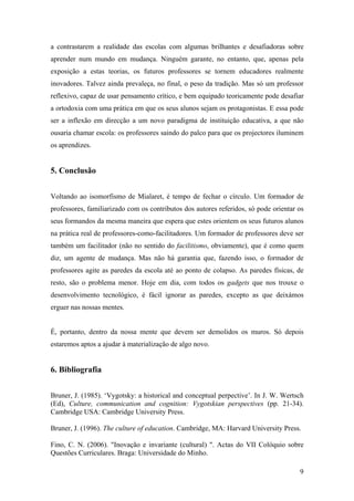 9
a contrastarem a realidade das escolas com algumas brilhantes e desafiadoras sobre
aprender num mundo em mudança. Ninguém garante, no entanto, que, apenas pela
exposição a estas teorias, os futuros professores se tornem educadores realmente
inovadores. Talvez ainda prevaleça, no final, o peso da tradição. Mas só um professor
reflexivo, capaz de usar pensamento crítico, e bem equipado teoricamente pode desafiar
a ortodoxia com uma prática em que os seus alunos sejam os protagonistas. E essa pode
ser a inflexão em direcção a um novo paradigma de instituição educativa, a que não
ousaria chamar escola: os professores saindo do palco para que os projectores iluminem
os aprendizes.
5. Conclusão
Voltando ao isomorfismo de Mialaret, é tempo de fechar o círculo. Um formador de
professores, familiarizado com os contributos dos autores referidos, só pode orientar os
seus formandos da mesma maneira que espera que estes orientem os seus futuros alunos
na prática real de professores-como-facilitadores. Um formador de professores deve ser
também um facilitador (não no sentido do facilitismo, obviamente), que é como quem
diz, um agente de mudança. Mas não há garantia que, fazendo isso, o formador de
professores agite as paredes da escola até ao ponto de colapso. As paredes físicas, de
resto, são o problema menor. Hoje em dia, com todos os gadgets que nos trouxe o
desenvolvimento tecnológico, é fácil ignorar as paredes, excepto as que deixámos
erguer nas nossas mentes.
É, portanto, dentro da nossa mente que devem ser demolidos os muros. Só depois
estaremos aptos a ajudar à materialização de algo novo.
6. Bibliografia
Bruner, J. (1985). ‘Vygotsky: a historical and conceptual perpective’. In J. W. Wertsch
(Ed), Culture, communication and cognition: Vygotskian perspectives (pp. 21-34).
Cambridge USA: Cambridge University Press.
Bruner, J. (1996). The culture of education. Cambridge, MA: Harvard University Press.
Fino, C. N. (2006). "Inovação e invariante (cultural) ". Actas do VII Colóquio sobre
Questões Curriculares. Braga: Universidade do Minho.
 