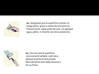 02.  Una vez que la superficie -previamente sellada- esté seca, aplique la pintura texturizada. Normalmente esto debe hacerse a las 24 horas. 01.  Asegúrese que la superficie a pintar no tenga polvo, grasa o restos de otra pintura. Precauciones: agite antes de usar, no agregue agua, jabón, ni mezcle con otros productos. 