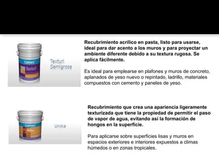 Recubrimiento acrílico en pasta, listo para usarse, ideal para dar acento a los muros y para proyectar un ambiente diferente debido a su textura rugosa. Se aplica fácilmente.  Es ideal para emplearse en plafones y muros de concreto, aplanados de yeso nuevo o repintado, ladrillo, materiales compuestos con cemento y paneles de yeso. Recubrimiento que crea una apariencia ligeramente texturizada que tiene la propiedad de permitir el paso de vapor de agua, evitando así la formación de hongos en la superficie.  Para aplicarse sobre superficies lisas y muros en espacios exteriores e interiores expuestos a climas húmedos o en zonas tropicales. 