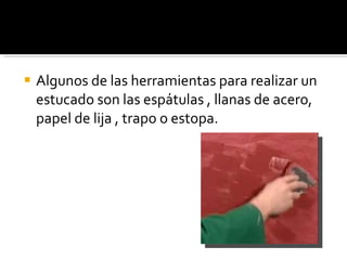 Algunos de las herramientas para realizar un estucado son las espátulas , llanas de acero, papel de lija , trapo o estopa. 