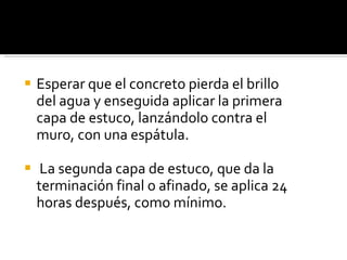 Esperar que el concreto pierda el brillo del agua y enseguida aplicar la primera capa de estuco, lanzándolo contra el muro, con una espátula. La segunda capa de estuco, que da la terminación final o afinado, se aplica 24 horas después, como mínimo. 
