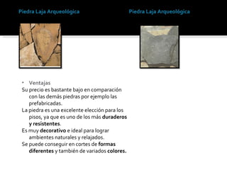 Piedra Laja Arqueológica Piedra Laja Arqueológica Ventajas Su precio es bastante bajo en comparación con las demás piedras por ejemplo las prefabricadas. La piedra es una excelente elección para los pisos, ya que es uno de los más  duraderos y resistentes . Es muy  decorativo  e ideal para lograr ambientes naturales y relajados. Se puede conseguir en cortes de  formas diferentes  y también de variados  colores. 