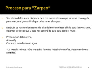 Se colocan hilos a una distancia de 2 cm. sobre el muro que va servir como guía, para marcar el grosor final que debe tener el zarpeo. Después se hace un lanzado en lo alto del muro en base al hilo para la nivelación, dejamos que se seque y esto nos servirá de guía para todo el muro. Preparación del materia:  Arena #5 Cemento mezclado con agua *La mezcla se hace sobre una tabla llamada mezcladora ahí se prepara en buena cantidad. 28 de septiembre de 2011 PROCESOS DE CONSTRUCCION III 