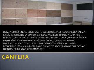 EN MEXICO SE CONOCE COMO CANTERA  EL TIPO ESPECÍFICO DE PIEDRA CALIZA CARACTERÍSTICA DE LA MAYOR PARTE DEL PAÍS. ESTE TIPO DE PIEDRA FUE EMPLEADA EN LA ESCULTURA Y LA ARQUITECTURA REGIONAL, DESDE LA ÉPOCA PREHISPÁNICA Y DURANTE EL PERÍODO COLONIAL, PRINCIPALMENTE. EN LA ACTUALIDAD ES MUY UTILIZADA EN LAS CONSTRUCCIÓN COMO RECUBRIMIENTO Y MANUFACTURA DE ELEMENTOS DECORATIVOS TALES COMO FUENTES, CHIMENEAS, COLUMNAS ETC. 
