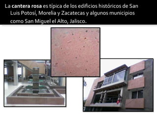 La  cantera rosa  es típica de los edificios históricos de San Luis Potosí, Morelia y Zacatecas y algunos municipios como San Miguel el Alto, Jalisco . 