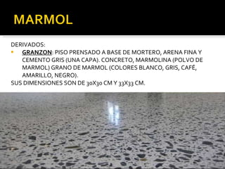 DERIVADOS: GRANZON : PISO PRENSADO A BASE DE MORTERO, ARENA FINA Y CEMENTO GRIS (UNA CAPA). CONCRETO, MARMOLINA (POLVO DE MARMOL) GRANO DE MARMOL (COLORES BLANCO, GRIS, CAFÉ, AMARILLO, NEGRO). SUS DIMENSIONES SON DE 30X30 CM Y 33X33 CM. 