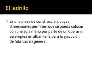 Es una pieza de construcción, cuyas dimensiones permiten que se pueda colocar con una sola mano por parte de un operario. Se emplea en albañilería para la ejecución de fabricas en general. 
