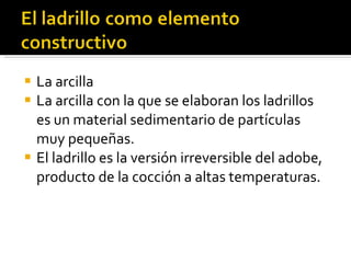 La arcilla La arcilla con la que se elaboran los ladrillos es un material sedimentario de partículas muy pequeñas. El ladrillo es la versión irreversible del adobe, producto de la cocción a altas temperaturas. 