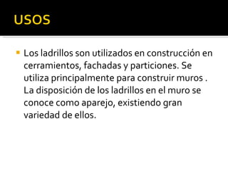 Los ladrillos son utilizados en construcción en cerramientos, fachadas y particiones. Se utiliza principalmente para construir muros . La disposición de los ladrillos en el muro se conoce como aparejo, existiendo gran variedad de ellos. 