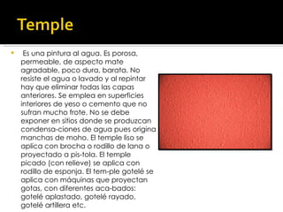   Es una pintura al agua. Es porosa, permeable, de aspecto mate agradable, poco dura, barata. No resiste el agua o lavado y al repintar hay que eliminar todas las capas anteriores. Se emplea en superficies interiores de yeso o cemento que no sufran mucho frote. No se debe exponer en sitios donde se produzcan condensa­ciones de agua pues origina manchas de moho. El temple liso se aplica con brocha o rodillo de lana o proyectado a pis­tola. El temple picado (con relieve) se aplica con rodillo de esponja. El tem­ple gotelé se aplica con máquinas que proyectan gotas, con diferentes aca­bados: gotelé aplastado, gotelé rayado, gotelé artillera etc. 