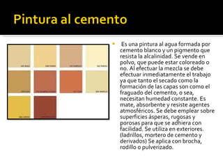  Es una pintura al agua formada por cemento blanco y un pigmento que resista la alcalinidad. Se vende en polvo, que puede estar coloreado o no. Al efectuar la mezcla se debe efectuar inmediatamente el trabajo ya que tanto el secado como la formación de las capas son como el fraguado del cemento, o sea, necesitan humedad constante. Es mate, absorbente y resiste agentes atmosféricos. Se debe emplear sobre superficies ásperas, rugosas y porosas para que se adhiera con facilidad. Se utiliza en exteriores. (ladrillos, mortero de cemento y derivados) Se aplica con brocha, rodillo o pulverizado. 