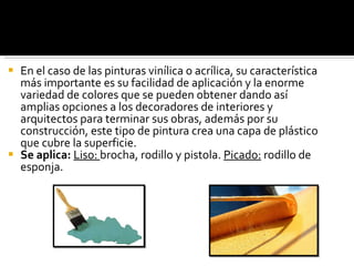 En el caso de las pinturas vinílica o acrílica, su característica más importante es su facilidad de aplicación y la enorme variedad de colores que se pueden obtener dando así amplias opciones a los decoradores de interiores y arquitectos para terminar sus obras, además por su construcción, este tipo de pintura crea una capa de plástico que cubre la superficie. Se aplica:  Liso:  brocha, rodillo y pistola.  Picado:  rodillo de esponja.  