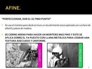 “ PERFECCIONAR, DAR EL ÚLTIMO PUNTO” Se usa el mortero para darle al muro un recubrimiento tosco aplicado con cuchara de albañil y plana de madera. SE CIERNE ARENA PARA HACER UN MORTERO MAS FINO Y ESTE SE APLICA SOBRE EL YA PUESTO CON LLANA METÁLICA PARA LOGRAR UNA TEXTURA ADECUADA Y UNIFORME. 28 de septiembre de 2011 PROCESOS DE CONSTRUCCION III 