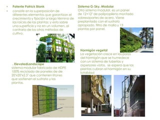 Patente Patrick Blankconsiste en la superposición de diferentes elementos que garantizan el crecimiento y fijación a largo término de las raíces de las plantas; y esto sobre una superficie y no en un volumen, al contrario de los otros métodos de cultivo.Sistema G-Sky. ModularOtro sistema modular, es un panel de 12×12″ de polipropileno montado sobresoportes de acero. Viene preplantado con el sustrato apropiado, filtro de malla y 13 plantas por panel.Hormigón vegetalLa vegetación crece en los poros del hormigón que se humedece con un sistema de tuberías y aspersores vistos,  se espera que las plantas cubran el hormigón en su totalidad . ElevatedLandscapesistema modular fabricado de HDPE 100% reciclado de paneles de de 20″x20″x2.5″ que contienen litones que sostienen el sustrato y las plantas.