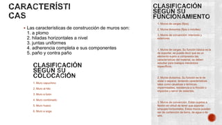 1. Muros de cargas (fijos)

 Las características de construcción de muros son:

1. a plomo
2. hiladas horizontales a nivel
3. juntas uniformes
4. adherencia completa e sus componentes
5. paño y contra paño

1. Muro capuchino
2. Muro al hilo

2. Muros divisorios (fijos o móviles)
3. Muros de convención: interiores y
exteriores

1. Muros de cargas. Su función básica es la
de soportar, se puede decir que es un
elemento sujeto a compresión las
características del material, se deben
estudiar para trabajos mecánicos
específicos.

2. Muros divisorios. Su función es la de
aislar o separar, teniendo características
tales como cáusticas o térmicas,
impermeables, resistencia a la fricción o
impactos y servir de aislantes.

3. Muro a tizón
4. Muro combinado
5. Muro hueco
6. Muro a soga

3. Muros de convención. Están sujetos a
flexión en virtud de tener que soportar
empujes horizontales. Estos muros pueden
ser de contención de tierra, de agua o de
aire.

 
