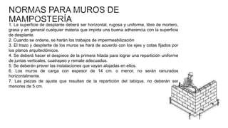 1. La superficie de desplante deberá ser horizontal, rugosa y uniforme, libre de mortero,
grasa y en general cualquier materia que impida una buena adherencia con la superficie
de desplante.
2. Cuando se ordene, se harán los trabajos de impermeabilización
3. El trazo y desplante de los muros se hará de acuerdo con los ejes y cotas fijados por
los planos arquitectónicos.
4. Se deberá hacer el despiece de la primera hilada para lograr una repartición uniforme
de juntas verticales, cuatrapeo y remate adecuados.
5. Se deberán prever las instalaciones que vayan alojadas en ellos.
6. Los muros de carga con espesor de 14 cm. o menor, no serán ranurados
horizontalmente.
7. Las piezas de ajuste que resulten de la repartición del tabique, no deberán ser
menores de 5 cm.

 