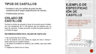  Armados in situ con varillas de acero de alta

resistencia del # (según especificación de calculo).
 Prefabricados (armex).

Ya lista la cimbra se procede a hacer el concreto para el colado,
con una resistencia de f´c 150 kg/cm2 que se prepara con: un
saco de cemento, 5 botes de arena, 6 botes de grava tamaño ¾
y 2 botes de agua.
RECOMENDACIONES EN EL COLADO DE CASTILLOS:
1. No movimiento de la cimbra,
2. Se irá picando con una varilla en capas de mas o menos 1
metro para que no queden huecos.
3. Se deben humedecer la madera y las varillas, para que estén
limpias
4. Golpear la cimbra con un mazo.

Castillo de concreto de 14x28cm Fc.
200kk/cm2 armado con 4 varillas del
# 4 marca sicartsa y estribos de
alambron de ½ @15cm.

 
