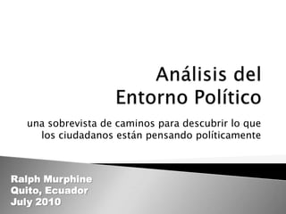 Análisis del Entorno Político una sobrevista de caminos para descubrir lo que los ciudadanos están pensando políticamente Ralph Murphine Quito, Ecuador July 2010 