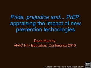 Pride, prejudice and... PrEP : appraising the impact of new prevention technologies Dean Murphy AFAO HIV Educators’ Conference 2010 Australian Federation of AIDS Organisations 