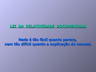 LEI  DA  RELATIVIDADE  DOCUMENTADA Nada é tão fácil quanto parece,  nem tão difícil quanto a explicação do manual. 