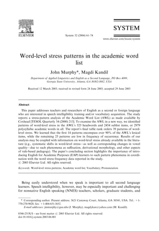 Word-level stress patterns in the academic word
list
John Murphy*, Magdi Kandil
Department of Applied Linguistics and English as a Second Language, PO Box 4099,
Georgia State University, Atlanta, GA 30302-3082, USA
Received 12 March 2003; received in revised form 24 June 2003; accepted 29 June 2003
Abstract
This paper addresses teachers and researchers of English as a second or foreign language
who are interested in speech intelligibility training and/or vocabulary acquisition. The study
reports a stress-pattern analysis of the Academic Word List (AWL) as made available by
Coxhead [TESOL Quarterly 34 (2000) 213]. To examine the AWL in a new way, we identiﬁed
patterns of word-level stress in the AWL’s 525 headwords and 2454 sublist items, or 2979
polysyllabic academic words in all. The report’s ﬁnal table rank orders 39 patterns of word-
level stress. We learned that the ﬁrst 14 patterns encompass over 90% of the AWL’s lexical
items, while the remaining 25 patterns are low in frequency of occurrence. Results of our
analysis may be coupled with information on word-level stress already available in the litera-
ture (e.g., systematic shifts in word-level stress—as well as corresponding changes in vowel
quality—due to such phenomena as suﬃxation, derivational morphology, and other aspects
of rule-based pedagogy). The paper’s concluding section highlights the importance of intro-
ducing English for Academic Purposes (EAP) learners to such pattern phenomena in coordi-
nation with the word stress frequency data reported in the study.
# 2003 Elsevier Ltd. All rights reserved.
Keywords: Word-level stress patterns; Academic word list; Vocabulary; Pronunciation
Being easily understood when we speak is important to all second language
learners. Speech intelligibility, however, may be especially important and challenging
for nonnative English speaking (NNES) teachers, scholars, graduate students, and
System 32 (2004) 61–74
www.elsevier.com/locate/system
0346-251X/$ - see front matter # 2003 Elsevier Ltd. All rights reserved.
doi:10.1016/j.system.2003.06.001
* Corresponding author. Present address: 3621 Castaway Court, Atlanta, GA 30341, USA. Tel.: +1-
770-270-9028; fax: +1-404-651-3652.
E-mail addresses: jmmurphy@gsu.edu (J. Murphy), magdykan@yahoo.com (M. Kandil).
 