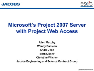 Microsoft’s Project 2007 Server
   with Project Web Access
                   Allen Murphy
                  Wendy DarJean
                    Andre Jean
                    Mark Lipsky
                 Christine Wilcher
   Jacobs Engineering and Science Contract Group


                                                   Used with Permission
 