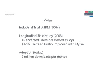 28
Mylyn
Assessment
Industrial Trial at IBM (2004) 
 
Longitudinal ﬁeld study (2005) 
16 accepted users (99 started study) 
13/16 user’s edit ratio improved with Mylyn 
 
Adoption (today)
2 million downloads per month 
 