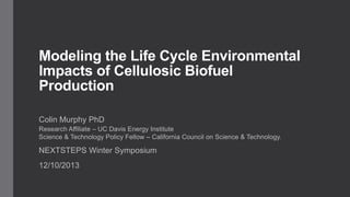 Modeling the Life Cycle Environmental
Impacts of Cellulosic Biofuel
Production
Colin Murphy PhD
Research Affiliate – UC Davis Energy Institute
Science & Technology Policy Fellow – California Council on Science & Technology.

NEXTSTEPS Winter Symposium
12/10/2013

 