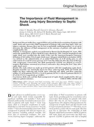 The Importance of Fluid Management in
Acute Lung Injury Secondary to Septic
Shock
Claire V. Murphy, PharmD; Garrett E. Schramm, PharmD;
Joshua A. Doherty, BS; Richard M. Reichley, RPh; Ognjen Gajic, MD, FCCP;
Bekele Afessa, MD, FCCP; Scott T. Micek, PharmD; and
Marin H. Kollef, MD, FCCP
Background: Recent studies have suggested that early goal-directed resuscitation of patients with
septic shock and conservative fluid management of patients with acute lung injury (ALI) can
improve outcomes. Because these may be seen as potentially conflicting practices, we set out to
determine the influence of fluid management on the outcomes of patients with septic shock
complicated by ALI.
Methods: A retrospective analysis was performed at Barnes-Jewish Hospital (St. Louis, MO)
and in the medical ICU of Mayo Medical Center (Rochester, MN). Patients hospitalized with
septic shock were enrolled into the study if they met the American-European Consensus
definition of ALI within 72 h of septic shock onset. Adequate initial fluid resuscitation (AIFR)
was defined as the administration of an initial fluid bolus of > 20 mL/kg prior to and
achievement of a central venous pressure of > 8 mm Hg within 6 h after the onset of therapy
with vasopressors. Conservative late fluid management (CLFM) was defined as even-to-
negative fluid balance measured on at least 2 consecutive days during the first 7 days after
septic shock onset.
Results: The study cohort was made up of 212 patients with ALI complicating septic shock.
Hospital mortality was statistically lowest for those achieving both AIFR and CLFM and
higher for those achieving only CLFM, those achieving only AIFR, and those achieving
neither (17 of 93 patients [18.3%] vs 13 of 31 patients [41.9%] vs 30 of 53 patients [56.6%] vs
27 of 35 [77.1%], respectively; p < 0.001).
Conclusions: Both early and late fluid management of septic shock complicated by ALI can
influence patient outcomes. (CHEST 2009; 136:102–109)
Abbreviations: AIFR ⫽ adequate initial fluid resuscitation; ALI ⫽ acute lung injury; ANOVA ⫽ analysis of
variance; APACHE ⫽ acute physiology and chronic health evaluation; BMI ⫽ body mass index; CLFM ⫽
conservative late fluid management; Fio2 ⫽ fraction of inspired oxygen; IQR ⫽ interquartile range; ScvO2 ⫽
central venous oxygen saturation; SOFA ⫽sepsis-related organ failure assessment
Despite advances in medical practice, severe sep-
sis and septic shock remain responsible for
significant morbidity and mortality.1,2 Early goal-
directed cardiovascular resuscitation decreases mor-
tality in patients with septic shock.3–5 Acute lung
injury (ALI) is a frequent complication of septic
shock that is a risk factor for its occurrence.6 Several
studies7–10 have demonstrated that conservative fluid
management in patients with ALI can improve pa-
tient outcomes including reduced mortality and
fewer days of mechanical ventilation. The most
recent Surviving Sepsis Campaign11 addressed the
initial phase of fluid resuscitation in patients with
septic shock, providing goals for resuscitation and a
conservative fluid strategy for patients with estab-
lished ALI who do not have evidence of tissue
hypoperfusion. The adoption of best practices for the
management of septic shock and ALI should result
in improved patient outcomes.12–18 Therefore, we set
out to perform a study with two main goals. The first
goal was to determine the relationship of both
adequate initial fluid resuscitation (AIFR) of patients
with septic shock and conservative late fluid man-
agement (CLFM) of patients with ALI to hospital
Original Research
CRITICAL CARE MEDICINE
102 Original Research
Copyright © 2009 American College of Chest Physicians
by Kimberly Henricks on August 8, 2009
www.chestjournal.org
Downloaded from
 