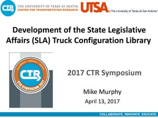 COLLABORATE. INNOVATE. EDUCATE.
Development of the State Legislative
Affairs (SLA) Truck Configuration Library
2017 CTR Symposium
April 13, 2017
Mike Murphy
 